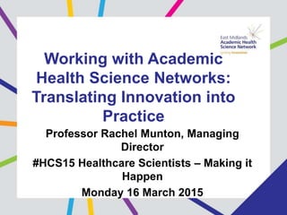 Working with Academic
Health Science Networks:
Translating Innovation into
Practice
Professor Rachel Munton, Managing
Director
#HCS15 Healthcare Scientists – Making it
Happen
Monday 16 March 2015
 