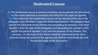 Moderated Caucus
1. The moderated caucus is aimed to facilitate and accelerate the discussion
on the issues deemed as essential and critical for the topic on agenda.
2. The motion for the moderated caucus can be introduced by any of the
delegates once the Floor is open for Points and Motions. The delegate shall
specify the total time of the Motion (not exceeding 20 minutes), individual
speaker´s time for each of the delegates (not exceeding the speaker´s time
set for the general Speaker´s List) and the purpose of the Motion. The
purpose, i.e. the topic of the Motion shall be connected to the issue
currently being discussed on the agenda and shall be more particular that
the general topic of the discussion.
 