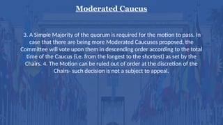 Moderated Caucus
3. A Simple Majority of the quorum is required for the motion to pass. In
case that there are being more Moderated Caucuses proposed, the
Committee will vote upon them in descending order according to the total
time of the Caucus (i.e. from the longest to the shortest) as set by the
Chairs. 4. The Motion can be ruled out of order at the discretion of the
Chairs- such decision is not a subject to appeal.
 