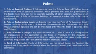 Points
1. Point of Personal Privilege- A delegate may raise the Point of Personal Privilege in case
of whichever kind of personal discomfort which prevents him from full participation in
the debate. Such thing can be for example audibility of other speakers, switching of air-
conditioning etc. A Point of Personal Privilege can interrupt speaker only in the case of
bad audibility.
2. Point of Parliamentary Inquiry- A delegate may raise the Point of Parliamentary Inquiry
in order to clarify certain aspects of the Rules of Procedure by the Chairpersons. Such Point
may not interrupt speakers and can be introduced only when the Floor is open for Points
and Motions.
3. Point of Order- A delegate may raise the Point of Order if there is a discrepancy or
any improperness in the application of the Rules of Procedure by the delegates or
Chairpersons. It is in the discretion of Chairs to decide whether their point is valid and to
clarify any irregularities. The Point of Order may not interrupt a speech.
4. Point of Information- Points of Information can be raised during the Speakers List
segment and during resolution debate when the sponsors present their resolution to the
committee
 