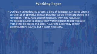 Working Paper
• During an unmoderated caucus, a bloc of delegates can agree upon a
certain set of operative clauses that they would like incorporated in a
resolution. If they have enough sponsors, they may request a
moderated caucus to discuss their working paper, to get feedback
from other delegates and blocs. A working paper may contain
preambulatory clauses, but it is not necessary.
 