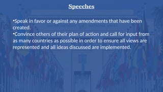 Speeches
•Speak in favor or against any amendments that have been
created.
•Convince others of their plan of action and call for input from
as many countries as possible in order to ensure all views are
represented and all ideas discussed are implemented.
 