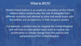 What is MUN?
Model United Nations is an academic simulation of the United
Nations where students play the role of delegates from
different countries and attempt to solve real world issues with
the policies and perspectives of their assigned country.
For example, a student may be assigned the United Kingdom
and will have to solve global topics such as nuclear non-
proliferation or climate change from the policies and
perspectives of the United Kingdom.
 