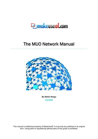 The MUO Network Manual




                                    By Stefan Neagu
                                         Tux Geek




This manual is intellectual property of MakeUseOf. It must only be published in its original
       form. Using parts or republishing altered parts of this guide is prohibited.
 