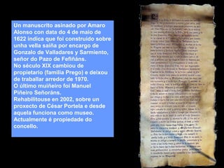 Un manuscrito asinado por Amaro
Alonso con data do 4 de maio de
1622 indica que foi construído sobre
unha vella saíña por encargo de
Gonzalo de Valladares y Sarmiento,
señor do Pazo de Fefiñáns.
No século XIX cambiou de
propietario (familia Prego) e deixou
de traballar arredor de 1970.
O último muiñeiro foi Manuel
Piñeiro Señoráns.
Rehabilitouse en 2002, sobre un
proxecto de César Portela e desde
aquela funciona como museo.
Actualmente é propiedade do
concello.

 