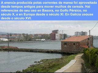 A enerxía producida polas correntes de marea foi aproveitada
desde tempos antigos para mover muíños de cereais. Hai
referencias do seu uso en Basora, no Golfo Pérsico, no
século X, e en Europa desde o século XI. En Galicia usouse
desde o século XVI.

 