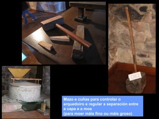 Mazo e cuñas para controlar o
erquedoiro e regular a separación entre
a capa e a moa
(para moer máis fino ou máis groso)

 