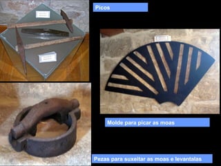 Picos

Molde para picar as moas

Pezas para suxeitar as moas e levantalas

 