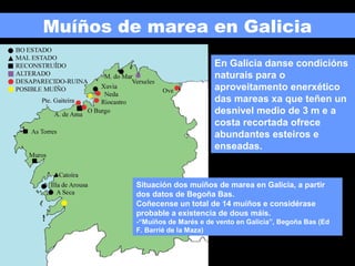 Muíños de marea en Galicia
En Galicia danse condicións
naturais para o
aproveitamento enerxético
das mareas xa que teñen un
desnivel medio de 3 m e a
costa recortada ofrece
abundantes esteiros e
enseadas.

Situación dos muíños de marea en Galicia, a partir
dos datos de Begoña Bas.
Coñecense un total de 14 muíños e considérase
probable a existencia de dous máis.
-“Muíños de Marés e de vento en Galicia”, Begoña Bas (Ed
F. Barrié de la Maza)

 