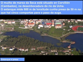 O muíño de marea da Seca está situado en Corvillón
(Cambados), na desembocadura do río da Ucha.
O estanque mide 600 m de lonxitude cunha presa de 50 m na
que hai cinco comportas para o paso da auga.

Estanque e presa

 