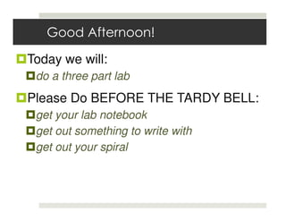 Good Afternoon!

Today we will:
 do a three part lab
Please Do BEFORE THE TARDY BELL:
 get your lab notebook
 get out something to write with
 get out your spiral
 