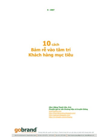 8 - 2007




     10 cách
 Bám rễ vào tâm trí
Khách hàng mục tiêu




        (Ms.) Đặng Thanh Vân. M.A
        Chuyên gia tư vấn thương hiệu và truyền thông
        www.thanhs.com
        http://thanhsbranding.blogspot.com/
        http://gobrand.blogspot.com/
        http://vn.linkedin.com/in/thanhs
 