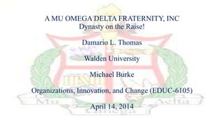 A MU OMEGA DELTA FRATERNITY, INC
Dynasty on the Raise!
Damario L. Thomas
Walden University
Michael Burke
Organizations, Innovation, and Change (EDUC-6105)
April 14, 2014
 