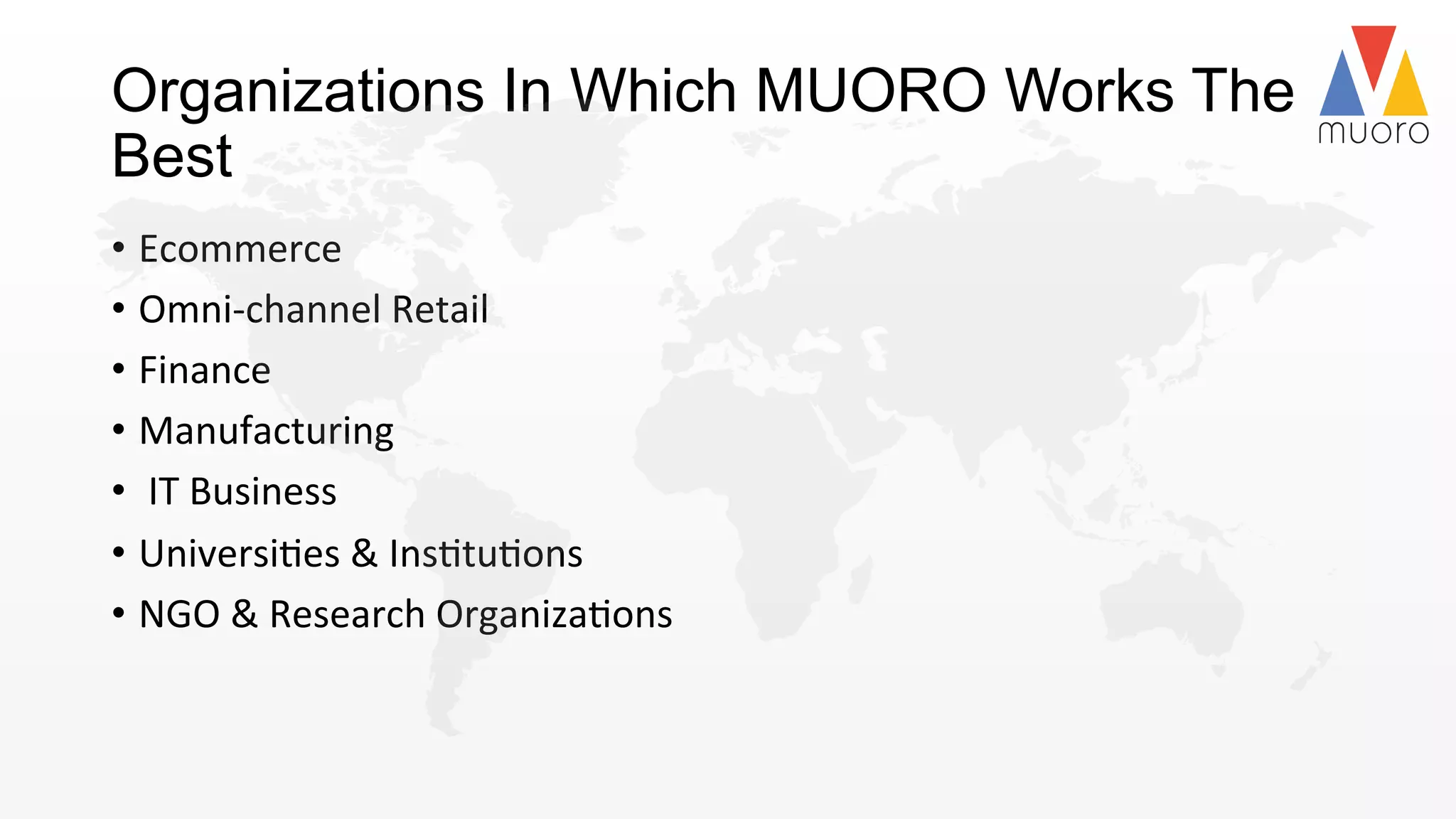 Organizations In Which MUORO Works The
Best
•  Ecommerce	
  
•  Omni-­‐channel	
  Retail	
  	
  
•  Finance	
  
•  Manufacturing	
  	
  
•  	
  IT	
  Business	
  
•  Universi@es	
  &	
  Ins@tu@ons	
  	
  
•  NGO	
  &	
  Research	
  Organiza@ons	
  	
  
 