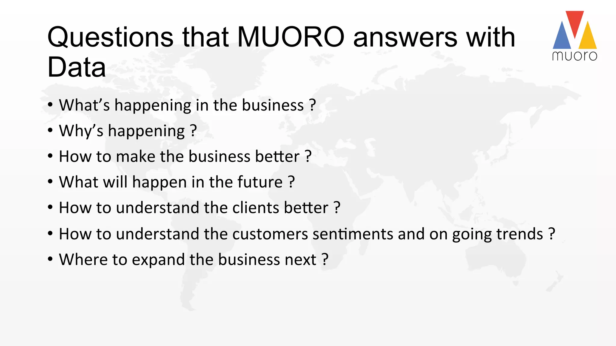 Questions that MUORO answers with
Data
•  What’s	
  happening	
  in	
  the	
  business	
  ?	
  
•  Why’s	
  happening	
  ?	
  
•  How	
  to	
  make	
  the	
  business	
  be2er	
  ?	
  
•  What	
  will	
  happen	
  in	
  the	
  future	
  ?	
  
•  How	
  to	
  understand	
  the	
  clients	
  be2er	
  ?	
  
•  How	
  to	
  understand	
  the	
  customers	
  sen@ments	
  and	
  on	
  going	
  trends	
  ?	
  
•  Where	
  to	
  expand	
  the	
  business	
  next	
  ?	
  	
  	
  
 