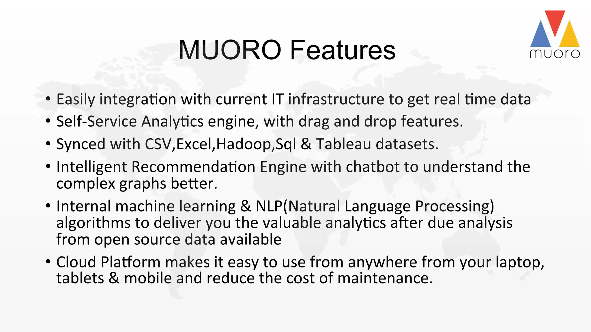 MUORO Features
•  Easily	
  integra@on	
  with	
  current	
  IT	
  infrastructure	
  to	
  get	
  real	
  @me	
  data	
  	
  
•  Self-­‐Service	
  Analy@cs	
  engine,	
  with	
  drag	
  and	
  drop	
  features.	
  
•  Synced	
  with	
  CSV,Excel,Hadoop,Sql	
  &	
  Tableau	
  datasets.	
  
•  Intelligent	
  Recommenda@on	
  Engine	
  with	
  chatbot	
  to	
  understand	
  the	
  
complex	
  graphs	
  be2er.	
  	
  
•  Internal	
  machine	
  learning	
  &	
  NLP(Natural	
  Language	
  Processing)	
  
algorithms	
  to	
  deliver	
  you	
  the	
  valuable	
  analy@cs	
  aSer	
  due	
  analysis	
  
from	
  open	
  source	
  data	
  available	
  
•  Cloud	
  PlaTorm	
  makes	
  it	
  easy	
  to	
  use	
  from	
  anywhere	
  from	
  your	
  laptop,	
  
tablets	
  &	
  mobile	
  and	
  reduce	
  the	
  cost	
  of	
  maintenance.	
  	
  	
  	
  	
  
 