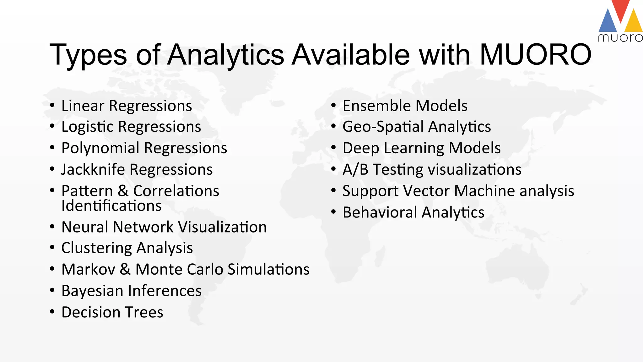 Types of Analytics Available with MUORO
•  Linear	
  Regressions	
  	
  
•  Logis@c	
  Regressions	
  	
  
•  Polynomial	
  Regressions	
  
•  Jackknife	
  Regressions	
  	
  
•  Pa2ern	
  &	
  Correla@ons	
  
Iden@ﬁca@ons	
  	
  
•  Neural	
  Network	
  Visualiza@on	
  
•  Clustering	
  Analysis	
  	
  
•  Markov	
  &	
  Monte	
  Carlo	
  Simula@ons	
  	
  
•  Bayesian	
  Inferences	
  
•  Decision	
  Trees	
  	
  	
  	
  	
  	
  
•  Ensemble	
  Models	
  
•  Geo-­‐Spa@al	
  Analy@cs	
  	
  
•  Deep	
  Learning	
  Models	
  	
  
•  A/B	
  Tes@ng	
  visualiza@ons	
  
•  Support	
  Vector	
  Machine	
  analysis	
  	
  
•  Behavioral	
  Analy@cs	
  	
  	
  
 