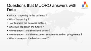 Questions that MUORO answers with
Data
•  What’s	
  happening	
  in	
  the	
  business	
  ?	
  
•  Why’s	
  happening	
  ?	
  
•  How	
  to	
  make	
  the	
  business	
  be2er	
  ?	
  
•  What	
  will	
  happen	
  in	
  the	
  future	
  ?	
  
•  How	
  to	
  understand	
  the	
  clients	
  be2er	
  ?	
  
•  How	
  to	
  understand	
  the	
  customers	
  sen@ments	
  and	
  on	
  going	
  trends	
  ?	
  
•  Where	
  to	
  expand	
  the	
  business	
  next	
  ?	
  	
  	
  
 