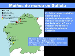 Muíños de marea en Galicia
En Galicia danse condicións
naturais para o
aproveitamento enerxético
das mareas xa que teñen un
desnivel medio de 3 m e a
costa recortada ofrece
abundantes esteiros e
enseadas.

Situación dos muíños de marea en Galicia, a
partir dos datos de Begoña Bas.
Coñecense un total de 14 muíños e considérase
probable a existencia de dous máis.

 