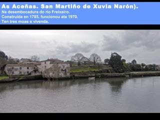 As Aceñas. San Martiño de Xuvia Narón).
Na desembocadura do río Freixeiro.
Construída en 1785, funcionou ata 1970.
Ten tres moas e vivenda.

 