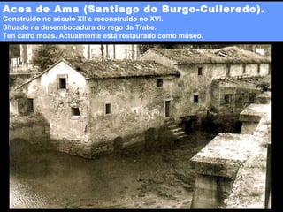 Acea de Ama (Santiago do Burgo-Culleredo).
Construído no século XII e reconstruído no XVI.
Situado na desembocadura do rego da Trabe.
Ten catro moas. Actualmente está restaurado como museo.

 