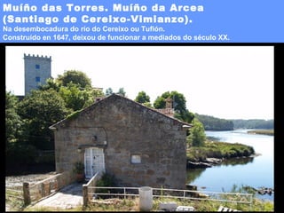 Muíño das Torres. Muíño da Arcea
(Santiago de Cereixo-Vimianzo).

Na desembocadura do río do Cereixo ou Tufión.
Construído en 1647, deixou de funcionar a mediados do século XX.

 