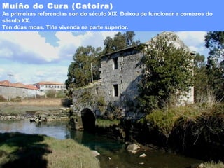 Muíño do Cura (Catoira)

As primeiras referencias son do século XIX. Deixou de funcionar a comezos do
século XX.
Ten dúas moas. Tiña vivenda na parte superior.

 