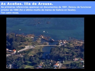 As Aceñas. Illa de Arousa.

As primeiras referencias aparecen en documentos de 1681. Deixou de funcionar
arredor de 1980 (foi o último muíño de marea de Galicia en facelo).
Ten catro moas.

 