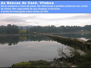 As Bancas de Casó. Vilaboa

Só se conserva o muro da presa. Hai referencias á posible existencia dun muíño
de marea. Non seguridade de que chegase a funcionar.
A presa foi empregada polas saíñas do Ulló.

 