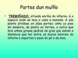 Partes dun muíño
• TREMIÑADO: situado enriba do inferno, é o
espacio onde se leva a cabo a moenda. A súa
planta divídese en dúas partes: unha co piso
de madeira, de pedra ou terreo, e outra que
leva unhas grosas pedras de gran que salvan a
distancia que hai entre os muros laterais do
inferno e soportan o peso do pé e da moa.
 