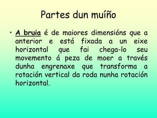Partes dun muíño
• A bruia é de maiores dimensións que a
anterior e está fixada a un eixe
horizontal que fai chega-lo seu
movemento á peza de moer a través
dunha engrenaxe que transforma a
rotación vertical da roda nunha rotación
horizontal.
 