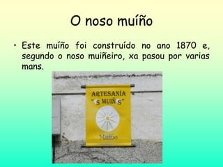 O noso muíño
• Este muíño foi construído no ano 1870 e,
segundo o noso muiñeiro, xa pasou por varias
mans.
 