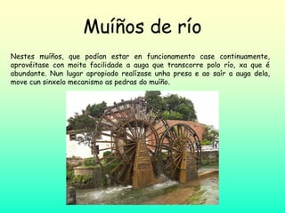 Muíños de río
Nestes muíños, que podían estar en funcionamento case continuamente,
aprovéitase con moita facilidade a auga que transcorre polo río, xa que é
abundante. Nun lugar apropiado realízase unha presa e ao saír a auga dela,
move cun sinxelo mecanismo as pedras do muíño.
 