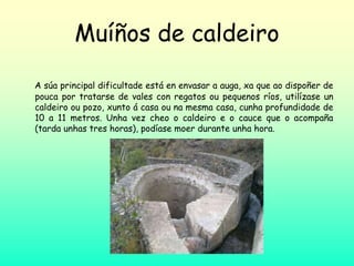 Muíños de caldeiro
A súa principal dificultade está en envasar a auga, xa que ao dispoñer de
pouca por tratarse de vales con regatos ou pequenos ríos, utilízase un
caldeiro ou pozo, xunto á casa ou na mesma casa, cunha profundidade de
10 a 11 metros. Unha vez cheo o caldeiro e o cauce que o acompaña
(tarda unhas tres horas), podíase moer durante unha hora.
 