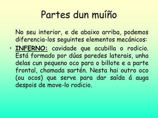 Partes dun muíño
No seu interior, e de abaixo arriba, podemos
diferencia-los seguintes elementos mecánicos:
• INFERNO: cavidade que acubilla o rodicio.
Está formado por dúas paredes laterais, unha
delas cun pequeno oco para o billote e a parte
frontal, chamada sartén. Nesta hai outro oco
(ou ocos) que serve para dar saída á auga
despois de move-lo rodicio.
 