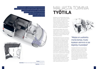 Poliisihallituksen muotoiluhankkeessa partioauton
    sisätiloja tarkasteltiin laajasti toimivuuden, ergonomian                       MAIJASTA TOIMIVA
                                                                                    TYÖTILA
                   ja henkilöstön hyvinvoinnin näkökulmasta.
                        Nykyisin tässä liikkuvassa toimistossa
                                  jalat puutuvat, selkä kipeytyy
                                          ja varustevyö painaa.
                                                                                    Kehitystyö on osa isompaa poliisin toiminta-
                                                                                    tapojen uudistusta. Jatkossa poliisin palvelut
                                                                                    halutaan tarjota kentällä ”yhden koske-
                                                                                    tuksen periaatteella”: asiakkaan asia hoituu
                                                                                    maijassa kerralla alusta loppuun, ilman
                                                                                    turhia ajoja. Tämä tekee autosta paitsi työ-
                                                                                    välineen myös asiakaspalvelutilan. Auton
                                                                                    pitää taipua niin tietotyöhön, asiakaskohtaa-
                                                                                    misiin kuin varusteiden kuljetukseenkin.

                                                                                    Suunnittelutyön tekijäksi valittiin kolmen
                                                                                    yrityksen verkosto, jossa on osaamista eri
                                                                                    aloilta: teollista muotoilua, palvelumuotoilua,
                                                                                    asiakaskokemusta ja brändäystä. Näin laaja
                                                                                    monialaisuus on teollisen muotoilun hank-
                                                                                    keessa vielä harvinaista.

                                                                                    Muotoilijat havainnoivat auton toimivuutta          “Maijaa on uudistettu
                                                                                    maijan kyydissä eri puolilla Suomea ja kerä-
                                                                                    sivät palautetta myös asiakkailta. Havain-          monta kertaa, mutta
                                                                                    nointi tuotti kymmeniä kohtia käsittävän
                                                                                    listan auton kehitystarpeista. Kerättyjen           koskaan aiemmin ei ole
                                                                                    tietojen pohjalta muotoilijat laativat auton
                                                                                    sisätiloista kolme ehdotusta, joihin kerät-         käytetty muotoilijaa”
                                                                                    tiin henkilöstöltä palautetta visualisointien
                                                                                    ja työpajatyöskentelyn avulla. Suurimmat            Poliisihallitukselle hanke oli ainutlaatuinen
                                                                                    muutokset kohdistuvat auton keskiosan               mahdollisuus tutustua muotoiluun. Maijan
                                                                                    työskentelytilaan, varusteiden säilytykseen         kehittämiseen myönnetty rahoitus vastaa
                                                                                    ja etuistuimiin. Sisätilan ilme ja väritys uudis-   yhden varustelemattoman partioauton
                                                                                    tettiin poliisin imagotavoitteiden mukaiseksi.      rungon hintaa, eikä muotoiluun olisi inves-
                                                                                                                                        toitu ilman Kulttuurirahaston ohjelmaa. Nyt
                                                                                    Auton etupenkkiä kehitettiin jo hankkeen
                                                                                                                                        muotoilun hyödyt ja palvelujen hankintaan
                                                                                    aikana, ja poliisit pääsivät testaamaan
                                                                                                                                        liittyvät kysymykset ovat tulleet tutuiksi, ja
                                                                                    muutoksia. Poliisin tekniikkakeskus teettää
                                                                                                                                        muotoilua saatetaan hyödyntää poliisihallin-
                                                                                    konseptin pohjalta varsinaisen testiauton
                                                                                                                                        nossa jatkossakin.
                                                                                    vuoden 2013 aikana. Tavoitteena on saada
                                                         Asiakas: Poliisihallitus   uudet maijat liikenteeseen vuonna 2015.
             Muotoilija: NR Design Oy, kumppanit Desigence Oy ja LINK Design Oy
                                                       Rahoitus: 45 000 euroa



4                                                                                                                                                                                        5
 