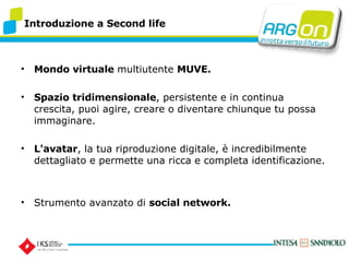 Introduzione a Second life Mondo virtuale  multiutente  MUVE. Spazio tridimensionale , persistente e in continua crescita, puoi agire, creare o diventare chiunque tu possa immaginare.  L'avatar , la tua riproduzione digitale,  incredibilmente dettagliato e permette una ricca e completa identificazione.  Strumento avanzato di  social network. 