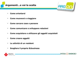 Argomentia voi la scelta Come orientarsi Come muoversi e viaggiare Come cercare cose e persone Come comunicare e sviluppare relazioni Come acquistare e utilizzare gli oggetti acquistati Come creare oggetti Le attivit di un resident Scegliere il proprio SLbusiness 