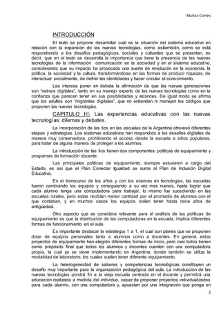 Muñoz-Cortes
2
INTRODUCCIÓN
El texto se propone desarrollar cuál es la situación del sistema educativo en
relación con la expansión de las nuevas tecnologías, como asítambién, como se está
respondiendo a los desafíos pedagógicos, sociales y culturales que se presentan, es
decir, que en el texto se desarrolla la importancia que tiene la presencia de las nuevas
tecnologías de la información comunicación en la sociedad y en el sistema educativo,
considerando que su impacto ha provocado una suerte de revolución en la economía, la
política, la sociedad y la cultura, transformándose en las formas de producir riquezas, de
interactuar socialmente, de definir las identidades y hacer circular el conocimiento.
Les interesa poner en debate la afirmación de que las nuevas generaciones
son “nativos digitales”, tanto en su manejo experto de las nuevas tecnologías como en la
confianza que parecen tener en sus posibilidades y alcances. De igual modo se afirma
que los adultos son “migrantes digitales”, que no entienden ni manejan los códigos que
proponen las nuevas tecnologías.
CAPITULO III: Las experiencias educativas con las nuevas
tecnologías: dilemas y debates.
La incorporación de las tics en las escuelas de la Argentina atravesó diferentes
etapas y estrategias. Los sistemas educativos han respondido a los desafíos digitales de
manera muy conservadora, prohibiendo el acceso desde la escuela a sitios populares,
para tratar de alguna manera de proteger a los alumnos.
La introducción de las tics tienen dos componentes: políticas de equipamiento y
programas de formación docente.
Las principales políticas de equipamiento, siempre estuvieron a cargo del
Estado, es así que el Plan Conectar Igualdad se suma al Plan de Inclusión Digital
Educativa.
En el transcurso de los años y con los avances en tecnologías, las escuelas
fueron cambiando los equipos y consiguiendo a su vez mas nuevos, hasta lograr que
cada alumno tenga una computadora para trabajar, lo mismo fue sucediendo en las
escuelas rurales, pero estas recibían menor cantidad por el promedio de alumnos con el
que contaban, y en muchos casos los equipos solían tener hasta doce años de
antigüedad.
Otro aspecto que se considera relevante para el análisis de las políticas de
equipamiento es que la distribución de las computadoras en la escuela, implica diferentes
formas de funcionamiento en el aula.
Es importante destacar la estrategia 1 a 1, el cual son planes que se proponen
dotar de equipos personales tanto a alumnos como a docentes. En general, estos
proyectos de equipamiento han elegido diferentes formas de inicio, pero casi todos tienen
como propósito final que todos los alumnos y docentes cuenten con una computadora
propia, la cual ya se viene implementando en Argentina, donde también se utiliza la
modalidad de laboratorio, los cuales suelen tener diferente equipamiento.
La heterogeneidad de saberes y competencias tecnológicas constituyen un
desafío muy importante para la organización pedagógica del aula. La introducción de las
nuevas tecnologías pondrá fin a la vieja escuela centrada en el docente y permitirá una
educación realizada a medida del individuo, capaz de proponer proyectos individualizados
para cada alumno, con una computadora y, apuestan por una integración que ponga en
 