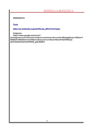 RONDA LA ROÁNTICA
WEBGRAFIA
Texto
https://es.wikipedia.org/wiki/Ronda_(M%C3%A1laga)
Imágenes
https://www.google.es/search?
q=imagenes+con+licencia+creative+commons+de+ronda+Malaga&espv=2&biw=1
040&bih=882&tbm=isch&tbo=u&source=univ&sa=X&ved=0ahUKEwje-
qDTo4bNAhUIahoKHXNhB_gQsAQIKA
11
 