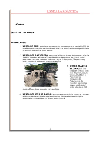 RONDA LA ROÁNTICA
Museos
Municipal de Ronda
Museo lauRa:
1. Museo de Rile: se trata de una exposición permanente en la habitación 208 del
Hotel Reina Victoria-Usa, con sus detalles de época, en la que estuvo alojado durante
su estancia en Ronda el poeta alemán.
2. Museo del BandoleRo: se expone la historia de este fenómeno social en la
Serranía de Ronda a través de una colección de documentos, fotografías, datos
personales y sucesos de la vida de Pasos Largos, El Tempanillo, Traga buches y
otros. También se recrea una taberna de la época.
3. Museo Joaquín
peinado: es una
colección centrada en la
obra del pintor Joaquín
Peinado, situada en el
Palacio de los
Marqueses de
Rezumadero. Se
muestran las distintas
etapas creativas del
pintor a través de 190
obras gráficas, óleos, acuarelas y en cáusticas.
4. Museo del vino de Ronda: la muestra permanente del museo se centra en
la historia del vino en Ronda, para la cual se han recuperado diversos objetos
relacionadas con la elaboración de vino en la comarca
4
 