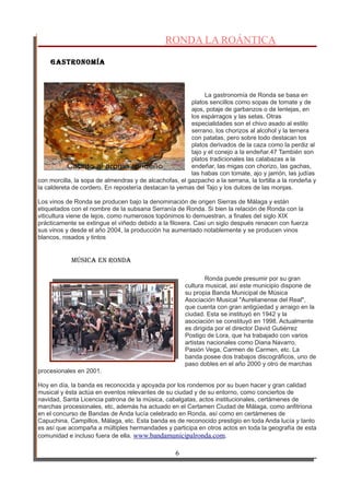 RONDA LA ROÁNTICA
GastRonoMía
La gastronomía de Ronda se basa en
platos sencillos como sopas de tomate y de
ajos, potaje de garbanzos o de lentejas, en
los espárragos y las setas. Otras
especialidades son el chivo asado al estilo
serrano, los chorizos al alcohol y la ternera
con patatas, pero sobre todo destacan los
platos derivados de la caza como la perdiz al
tajo y el conejo a la endeñar.47 También son
platos tradicionales las calabazas a la
endeñar, las migas con chorizo, las gachas,
las habas con tomate, ajo y jamón, las judías
con morcilla, la sopa de almendras y de alcachofas, el gazpacho a la serrana, la tortilla a la rondeña y
la caldereta de cordero. En repostería destacan la yemas del Tajo y los dulces de las monjas.
Los vinos de Ronda se producen bajo la denominación de origen Sierras de Málaga y están
etiquetados con el nombre de la subsana Serranía de Ronda. Si bien la relación de Ronda con la
viticultura viene de lejos, como numerosos topónimos lo demuestran, a finales del siglo XIX
prácticamente se extingue el viñedo debido a la filoxera. Casi un siglo después renacen con fuerza
sus vinos y desde el año 2004, la producción ha aumentado notablemente y se producen vinos
blancos, rosados y tintos
Música en Ronda
Ronda puede presumir por su gran
cultura musical, así este municipio dispone de
su propia Banda Municipal de Música
Asociación Musical "Aurelianense del Real",
que cuenta con gran antigüedad y arraigo en la
ciudad. Esta se instituyó en 1942 y la
asociación se constituyó en 1998. Actualmente
es dirigida por el director David Gutiérrez
Postigo de Lora, que ha trabajado con varios
artistas nacionales como Diana Navarro,
Pasión Vega, Carmen de Carmen, etc. La
banda posee dos trabajos discográficos, uno de
paso dobles en el año 2000 y otro de marchas
procesionales en 2001.
Hoy en día, la banda es reconocida y apoyada por los rondemos por su buen hacer y gran calidad
musical y ésta actúa en eventos relevantes de su ciudad y de su entorno, como conciertos de
navidad, Santa Licencia patrona de la música, cabalgatas, actos institucionales, certámenes de
marchas procesionales, etc, además ha actuado en el Certamen Ciudad de Málaga, como anfitriona
en el concurso de Bandas de Anda lucía celebrado en Ronda, así como en certámenes de
Capuchina, Campillos, Málaga, etc. Esta banda es de reconocido prestigio en toda Anda lucía y tanto
es así que acompaña a múltiples hermandades y participa en otros actos en toda la geografía de esta
comunidad e incluso fuera de ella. www.bandamunicipalronda.com.
6
 