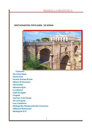 RONDA LA ROÁNTICA
RestauRantes populaRes en Ronda
Tropicana
•De locos tapas
•Entrevinos
•Puerta Grande Ronda
•Meson El Sacristan
•Almocabar
•Siempre Igual
•La taberna
•Cafe de Agata
•Tragatá
•Carmen la de Ronda
•El Lechuguita
•Los Cazadores
•Bodega Bar Restaurante San Francisco
•Albacara Restaurant
•Bodeguita El C
7
 