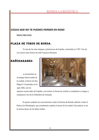 RONDA LA ROÁNTICA
COSAS QUE NO TE PUEDES PERDER EN ROND
MONUMENTOS
plaza de toRos de Ronda.
Es una de las más antiguas y pintorescas de España, construída en 1785. Uno de
sus toreros más ilustres ha sido Francisco Romero.
BañosaRaBes:
se encuentran en
el antiguo barrio árabe de
la ciudad, el barrio de San
Miguel. Construídos en el
siglo XIII, son los
mejores conservados de España y sus techos en forma de estrella se modelaron a imagen y
semejanza a los de la Alhambra de Granada.
Si quieres ampliar tus conocimientos sobre la historia de Ronda, deberás visitar el
Palacio de Mondragón, que actualmente ospeda el museo de la ciudad. Este palacio es de
la misma época de los baños árabes.
8
 