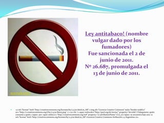 Ley antitabaco! (nombre
vulgar dado por los
fumadores)
Fue sancionada el 2 de
junio de 2011.
Nº 26.687, promulgada el
13 de junio de 2011.
xornalcerto
 <a rel="license" href="http://creativecommons.org/licenses/by/2.5/ar/deed.es_AR"><img alt="Licencia Creative Commons" style="border-width:0"
src="http://i.creativecommons.org/l/by/2.5/ar/80x15.png" /></a><br /><span xmlns:dct="http://purl.org/dc/terms/" property="dct:title">Tabaquismo, quién
consume a quién.</span> por <span xmlns:cc="http://creativecommons.org/ns#" property="cc:attributionName">Cxi_ce</span> se encuentra bajo una <a
rel="license" href="http://creativecommons.org/licenses/by/2.5/ar/deed.es_AR">Licencia Creative Commons Atribución 2.5 Argentina</a>.
 