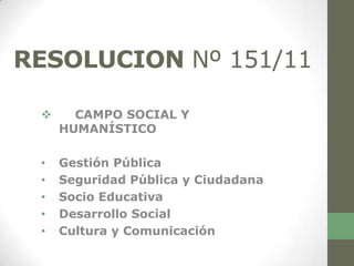 RESOLUCION Nº 151/11

      CAMPO SOCIAL Y
     HUMANÍSTICO

 •   Gestión Pública
 •   Seguridad Pública y Ciudadana
 •   Socio Educativa
 •   Desarrollo Social
 •   Cultura y Comunicación
 