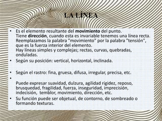 LA LÍNEA 
• Es el elemento resultante del movimiento del punto. 
Tiene dirección, cuando esta es invariable tenemos una línea recta. 
Reemplazamos la palabra "movimiento" por la palabra "tensión", 
que es la fuerza interior del elemento. 
Hay líneas simples y complejas; rectas, curvas, quebradas, 
onduladas. 
• Según su posición: vertical, horizontal, inclinada. 
• Según el rastro: fina, gruesa, difusa, irregular, precisa, etc. 
• 
Puede expresar suavidad, dulzura, agilidad rigidez, reposo, 
brusquedad, fragilidad, fuerza, inseguridad, imprecisión, 
indecisión, temblor, movimiento, dirección, etc. 
• Su función puede ser objetual, de contorno, de sombreado o 
formando texturas. 
 