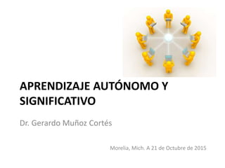 APRENDIZAJE AUTÓNOMO Y
SIGNIFICATIVO
Dr. Gerardo Muñoz Cortés
Morelia, Mich. A 21 de Octubre de 2015
 