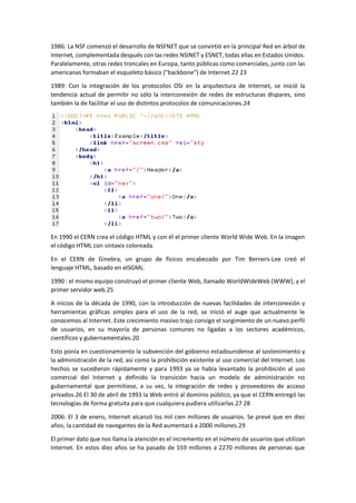 1986: La NSF comenzó el desarrollo de NSFNET que se convirtió en la principal Red en árbol de
Internet, complementada después con las redes NSINET y ESNET, todas ellas en Estados Unidos.
Paralelamente, otras redes troncales en Europa, tanto públicas como comerciales, junto con las
americanas formaban el esqueleto básico ("backbone") de Internet.22 23
1989: Con la integración de los protocolos OSI en la arquitectura de Internet, se inició la
tendencia actual de permitir no sólo la interconexión de redes de estructuras dispares, sino
también la de facilitar el uso de distintos protocolos de comunicaciones.24
En 1990 el CERN crea el código HTML y con él el primer cliente World Wide Web. En la imagen
el código HTML con sintaxis coloreada.
En el CERN de Ginebra, un grupo de físicos encabezado por Tim Berners-Lee creó el
lenguaje HTML, basado en elSGML.
1990 : el mismo equipo construyó el primer cliente Web, llamado WorldWideWeb (WWW), y el
primer servidor web.25
A inicios de la década de 1990, con la introducción de nuevas facilidades de interconexión y
herramientas gráficas simples para el uso de la red, se inició el auge que actualmente le
conocemos al Internet. Este crecimiento masivo trajo consigo el surgimiento de un nuevo perfil
de usuarios, en su mayoría de personas comunes no ligadas a los sectores académicos,
científicos y gubernamentales.20
Esto ponía en cuestionamiento la subvención del gobierno estadounidense al sostenimiento y
la administración de la red, así como la prohibición existente al uso comercial del Internet. Los
hechos se sucedieron rápidamente y para 1993 ya se había levantado la prohibición al uso
comercial del Internet y definido la transición hacia un modelo de administración no
gubernamental que permitiese, a su vez, la integración de redes y proveedores de acceso
privados.26 El 30 de abril de 1993 la Web entró al dominio público, ya que el CERN entregó las
tecnologías de forma gratuita para que cualquiera pudiera utilizarlas.27 28
2006: El 3 de enero, Internet alcanzó los mil cien millones de usuarios. Se prevé que en diez
años, la cantidad de navegantes de la Red aumentará a 2000 millones.29
El primer dato que nos llama la atención es el incremento en el número de usuarios que utilizan
Internet. En estos diez años se ha pasado de 559 millones a 2270 millones de personas que
 
