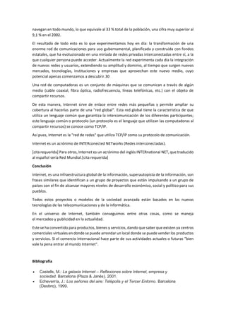 navegan en todo mundo, lo que equivale al 33 % total de la población, una cifra muy superior al
9,1 % en el 2002.
El resultado de todo esto es lo que experimentamos hoy en día: la transformación de una
enorme red de comunicaciones para uso gubernamental, planificada y construida con fondos
estatales, que ha evolucionado en una miríada de redes privadas interconectadas entre sí, a la
que cualquier persona puede acceder. Actualmente la red experimenta cada día la integración
de nuevas redes y usuarios, extendiendo su amplitud y dominio, al tiempo que surgen nuevos
mercados, tecnologías, instituciones y empresas que aprovechan este nuevo medio, cuyo
potencial apenas comenzamos a descubrir.30
Una red de computadoras es un conjunto de máquinas que se comunican a través de algún
medio (cable coaxial, fibra óptica, radiofrecuencia, líneas telefónicas, etc.) con el objeto de
compartir recursos.
De esta manera, Internet sirve de enlace entre redes más pequeñas y permite ampliar su
cobertura al hacerlas parte de una "red global". Esta red global tiene la característica de que
utiliza un lenguaje común que garantiza la intercomunicación de los diferentes participantes;
este lenguaje común o protocolo (un protocolo es el lenguaje que utilizan las computadoras al
compartir recursos) se conoce como TCP/IP.
Así pues, Internet es la "red de redes" que utiliza TCP/IP como su protocolo de comunicación.
Internet es un acrónimo de INTERconected NETworks (Redes interconectadas).
[cita requerida] Para otros, Internet es un acrónimo del inglés INTERnational NET, que traducido
al español sería Red Mundial.[cita requerida]
Conclusión
Internet, es una infraestructura global de la información, superautopista de la información, son
frases similares que identifican a un grupo de proyectos que están impulsando a un grupo de
países con el fin de alcanzar mayores niveles de desarrollo económico, social y político para sus
pueblos.
Todos estos proyectos o modelos de la sociedad avanzada están basados en las nuevas
tecnologías de las telecomunicaciones y de la informática.
En el universo de Internet, también conseguimos entre otras cosas, como se maneja
el mercadeo y publicidad en la actualidad.
Este se ha convertido para productos, bienes y servicios, dando que saber que existen ya centros
comerciales virtuales en donde se puede arrendar un local donde se puede vender los productos
y servicios. Si el comercio internacional hace parte de sus actividades actuales o futuras "bien
vale la pena entrar al mundo Internet".
Bibliografía
 Castells, M.: La galaxia Internet – Reflexiones sobre Internet, empresa y
sociedad. Barcelona (Plaza & Janés), 2001.
 Echeverría, J.: Los señores del aire: Telépolis y el Tercer Entorno. Barcelona
(Destino), 1999.
 